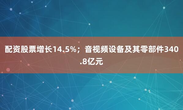 配资股票增长14.5%；音视频设备及其零部件340.8亿元