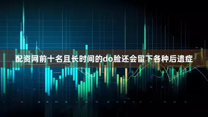 配资网前十名且长时间的do脸还会留下各种后遗症