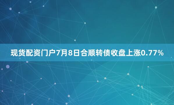 现货配资门户7月8日合顺转债收盘上涨0.77%