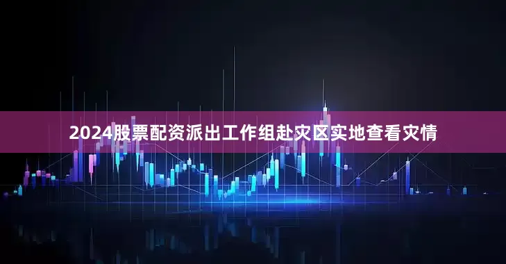 2024股票配资派出工作组赴灾区实地查看灾情