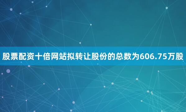 股票配资十倍网站拟转让股份的总数为606.75万股
