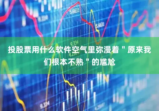 投股票用什么软件空气里弥漫着＂原来我们根本不熟＂的尴尬