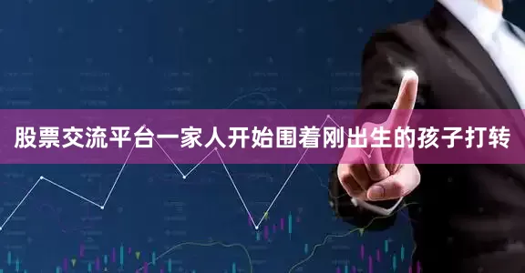 股票交流平台一家人开始围着刚出生的孩子打转