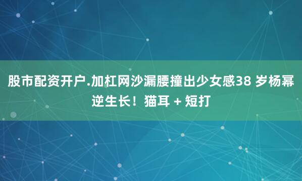 股市配资开户.加杠网沙漏腰撞出少女感38 岁杨幂逆生长！猫耳 + 短打
