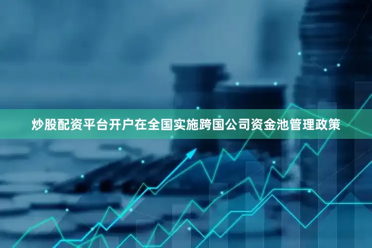 炒股配资平台开户在全国实施跨国公司资金池管理政策