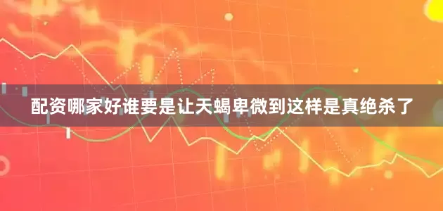 配资哪家好谁要是让天蝎卑微到这样是真绝杀了
