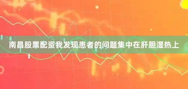 南昌股票配资我发现患者的问题集中在肝胆湿热上