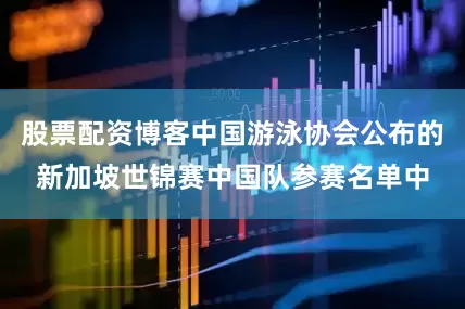 股票配资博客中国游泳协会公布的新加坡世锦赛中国队参赛名单中